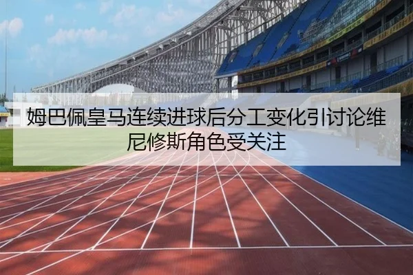 姆巴佩皇马连续进球后分工变化引讨论维尼修斯角色受关注